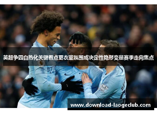 英超争四白热化关键看点更衣室氛围成决定性隐形变量赛季走向焦点